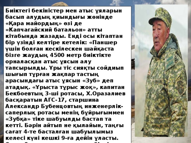 Биіктегі бекіністер мен атыс ұяларын басып алудың қиындығы жөнінде «Қара майордың» өзі де «Капчагайский батальон» атты кітабында жазады. Енді осы кітаптан бір үзінді келтіре кетелік: «Паншер үшін болған кескілескен шайқаста бізге жаудың 4500 метр биіктікте орналасқан атыс ұясын алу тапсырылды. Ұры тіс сияқты сойдиып шығып тұрған жақпар тастың арасындағы атыс ұясын «Зуб» деп атадық. «Ұрыста тұрыс жоқ», капитан Бекбоевтың 3-ші ротасы, Х.Оразалиев басқаратын АГС-17, старшина Александр Бубенцовтың инженерлік-саперлық ротасы менің бұйрығыммен «Зубқа» тіке шабуылды бастап та кетті. Бәрін айтып не қылайын, таңғы сағат 4-те басталған шабуылымыз келесі күні кешкі 9-ға дейін ұласты. Сағат 9-да атыс ұясы толық біздің қолымызға көшті. Мұндайда қайдан шығын болмасын?! Аға лейтенант Р.Мередурдыев жараланды, онымен бірге екі барлаушымыз да жарақат алып қалды. Х.Оразалиевке де оқ тиді, ертеңіне Ташкентте арнаулы госпитальға жеткізілген кезде қайтыс болды…».  