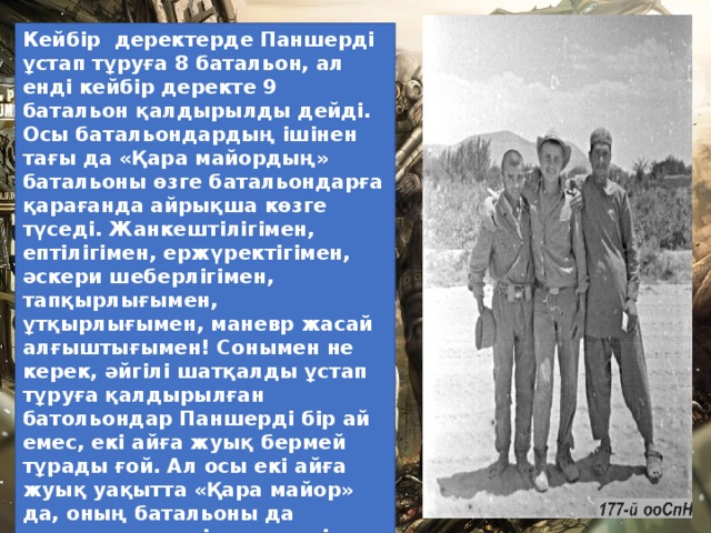 Кейбір  деректерде Паншерді ұстап тұруға 8 батальон, ал енді кейбір деректе 9 батальон қалдырылды дейді. Осы батальондардың ішінен тағы да «Қара майордың» батальоны өзге батальондарға қарағанда айрықша көзге түседі. Жанкештілігімен, ептілігімен, ержүректігімен, әскери шеберлігімен, тапқырлығымен, ұтқырлығымен, маневр жасай алғыштығымен! Сонымен не керек, әйгілі шатқалды ұстап тұруға қалдырылған батольондар Паншерді бір ай емес, екі айға жуық бермей тұрады ғой. Ал осы екі айға жуық уақытта «Қара майор» да, оның батальоны да қылыштың жүзінде жүрді. Ауғанстандағы соғыс жылдары «Қара майор» өзінің 40-тан астам сарбазы мен 4 офицерінен айырылса, солардың басым көпшілігі Паншерде көз жұмған еді.  