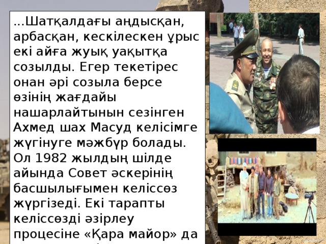...Шатқалдағы аңдысқан, арбасқан, кескілескен ұрыс екі айға жуық уақытқа созылды. Егер текетірес онан әрі созыла берсе өзінің жағдайы нашарлайтынын сезінген Ахмед шах Масуд келісімге жүгінуге мәжбүр болады. Ол 1982 жылдың шілде айында Совет әскерінің басшылығымен келіссөз жүргізеді. Екі тарапты келіссөзді әзірлеу процесіне «Қара майор» да қатысады. Біраз ырғасқаннан кейін екі жақ та бәтуаға келеді.  