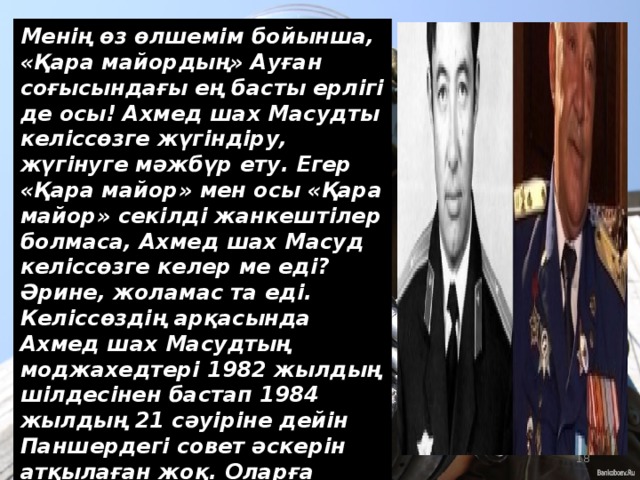 Менің өз өлшемім бойынша, «Қара майордың» Ауған соғысындағы ең басты ерлігі де осы! Ахмед шах Масудты келіссөзге жүгіндіру, жүгінуге мәжбүр ету. Егер «Қара майор» мен осы «Қара майор» секілді жанкештілер болмаса, Ахмед шах Масуд келіссөзге келер ме еді? Әрине, жоламас та еді. Келіссөздің арқасында Ахмед шах Масудтың моджахедтері 1982 жылдың шілдесінен бастап 1984 жылдың 21 сәуіріне дейін Паншердегі совет әскерін атқылаған жоқ. Оларға қарсы ұрыс қимылдарын жүргізген жоқ. Демек, қаншама адамның өмірі сақталып қалды десеңізші!  