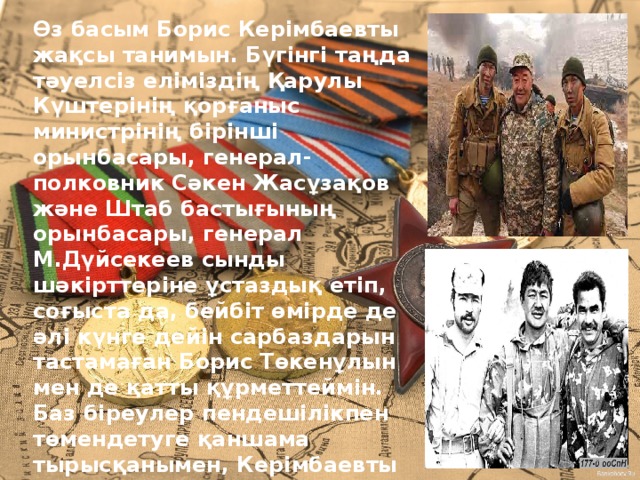 Өз басым Борис Керімбаевты жақсы танимын. Бүгінгі таңда тәуелсіз еліміздің Қарулы Күштерінің қорғаныс министрінің бірінші орынбасары, генерал-полковник Сәкен Жасұзақов және Штаб бастығының орынбасары, генерал М.Дүйсекеев сынды шәкірттеріне ұстаздық етіп, соғыста да, бейбіт өмірде де әлі күнге дейін сарбаздарын тастамаған Борис Төкенұлын мен де қатты құрметтеймін. Баз біреулер пенде­шілікпен төмендетуге қаншама тырысқанымен, Керімбаевты өзінің ерлігімен, өрлігімен, еңбегімен жеңіп алған тарихи орнынан ешкім де қозғай алмайды! Өйткені, ол – халықтың «Қара майоры». Ал халықтың адамына ешуақытта қара күйе жұқпайды.  