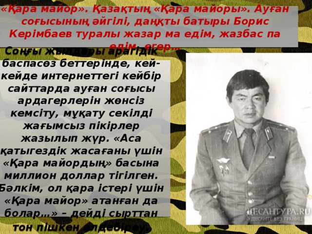 «Қара майор». Қазақтың «Қара майоры». Ауған соғысының әйгілі, даңқты батыры Борис Керімбаев туралы жазар ма едім, жазбас па едім, егер… Соңғы жылдары арагідік баспасөз беттерінде, кей-кейде интернеттегі кейбір сайттарда ауған соғысы ардагерлерін жөнсіз кемсіту, мұқату секілді жағымсыз пікірлер жазылып жүр. «Аса қатыгездік жасағаны үшін «Қара майордың» басына миллион доллар тігілген. Бәлкім, ол қара істері үшін «Қара майор» атанған да болар…» – дейді сырттан тон пішкен әлдебіреу .  
