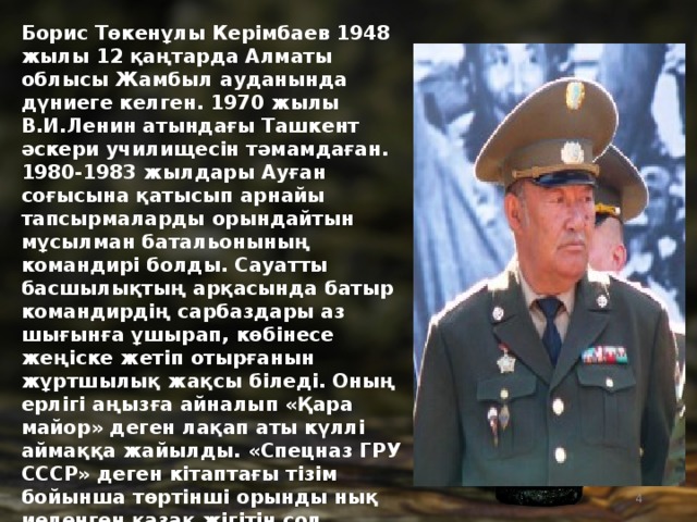 Борис Төкенұлы Керімбаев 1948 жылы 12 қаңтарда Алматы облысы Жамбыл ауданында дүниеге келген. 1970 жылы В.И.Ленин атындағы Ташкент әскери училищесін тәмамдаған. 1980-1983 жылдары Ауған соғысына қатысып арнайы тапсырмаларды орындайтын мұсылман батальонының командирі болды. Сауатты басшылықтың арқасында батыр командирдің сарбаздары аз шығынға ұшырап, көбінесе жеңіске жетіп отырғанын жұртшылық жақсы біледі. Оның ерлігі аңызға айналып «Қара майор» деген лақап аты күллі аймаққа жайылды. «Спецназ ГРУ СССР» деген кітаптағы тізім бойынша төртінші орынды нық иеленген қазақ жігітін сол кездегі кеңестік саясаттың өзі осылай жоғары көтеріп мойындаған. 1992 жылы денсаулығына байланысты полковник шенімен отставкаға шықты. Батыр туралы «Қара майор» фильмі түсірілді.     