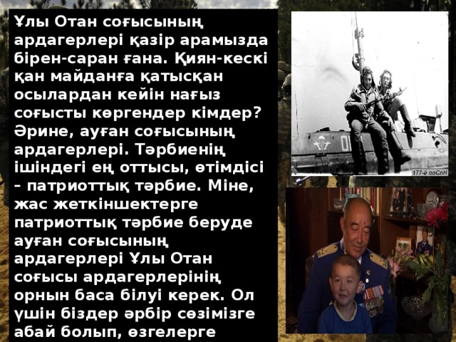 Ұлы Отан соғысының ардагерлері қазір арамызда бірен-саран ғана. Қиян-кескі қан майданға қатысқан осылардан кейін нағыз соғысты көргендер кімдер? Әрине, ауған соғысының ардагерлері. Тәрбиенің ішіндегі ең оттысы, өтімдісі – патриоттық тәрбие. Міне, жас жеткіншектерге патриоттық тәрбие беруде ауған соғысының ардагерлері Ұлы Отан соғысы ардагерлерінің орнын баса білуі керек. Ол үшін біздер әр­бір сөзімізге абай болып, өзгелерге өнегелі өмірді көрсеткеніміз абзал еді.  
