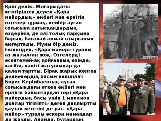 Қош делік. Жоғарыдағы келтірілген дерек «Қара майордың» еңбегі мен ерлігін өзгелер тұрмақ, кейбір ауған соғысына қатысқандардың өздерінің де әлі толық парқына барып, бағалай алмай отырғанын аңғартады. Мұны бір деңіз. Екіншіден, «Қара майор» туралы аз жазылған жоқ. Өзгелерді есептемей-ақ қойғанның өзінде, кәсіби, кәнігі жазушылар да қалам тартты. Бірақ жарық көрген дүниелердің басым көпшілігі Борис Керімбаевтың ауған соғысындағы еткен еңбегі мен ерлігін байыптаудан гөрі «Қара майордың басы үшін 1 миллион доллар тігіліпті» деген дақпыртты қаузап кететіні де рас. «Қара майор» туралы әскери мамандар да жазды. Алайда, бұлардың кітаптары тым аз таралыммен шыққандықтан (бар-жоғы 500 дана) көпшілікке жете қоймады. Солардың бірі соңғы оқыған кітабым полковник Амангелді Жантасовтың «Мұсылман батальоны»  