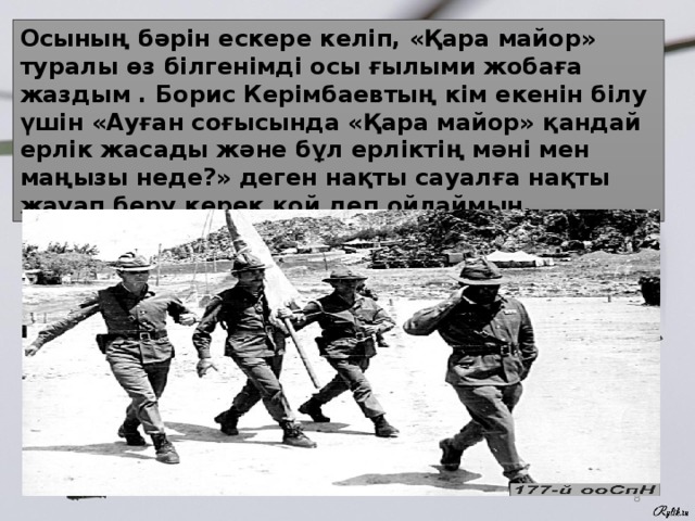 Осының бәрін ескере келіп, «Қара майор» туралы өз білгенімді осы ғылыми жобаға жаздым . Борис Керімбаевтың кім екенін білу үшін «Ауған соғысында «Қара майор» қандай ерлік жасады және бұл ерліктің мәні мен маңызы неде?» деген нақты сауалға нақты жауап беру керек қой деп ойлаймын.  