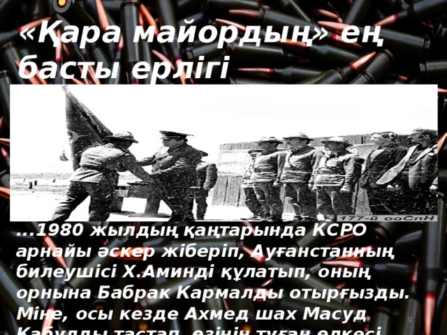 «Қара майордың» ең басты ерлігі ...1980 жылдың қаңтарында КСРО арнайы әскер жіберіп, Ауғанстанның билеушісі Х.Аминді құлатып, оның орнына Бабрак Кармалды отырғызды. Міне, осы кезде Ахмед шах Масуд Кабулды тастап, өзінің туған өлкесі Паншерге келеді.  