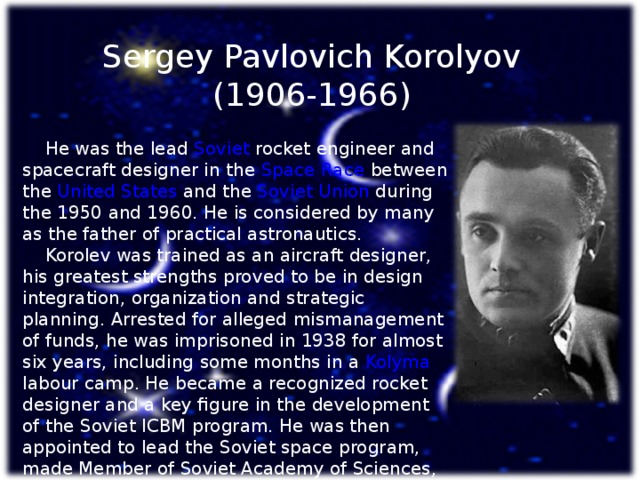 Sergey Pavlovich Korolyov (1906-1966)  He was the lead Soviet  rocket engineer and spacecraft designer in the Space Race between the United States and the Soviet Union during the 1950 and 1960. He is considered by many as the father of practical astronautics.  Korolev was trained as an aircraft designer, his greatest strengths proved to be in design integration, organization and strategic planning. Arrested for alleged mismanagement of funds, he was imprisoned in 1938 for almost six years, including some months in a Kolyma labour camp. He became a recognized rocket designer and a key figure in the development of the Soviet ICBM program. He was then appointed to lead the Soviet space program, made Member of Soviet Academy of Sciences, overseeing the early successes of the Sputnik and Vostok projects .   