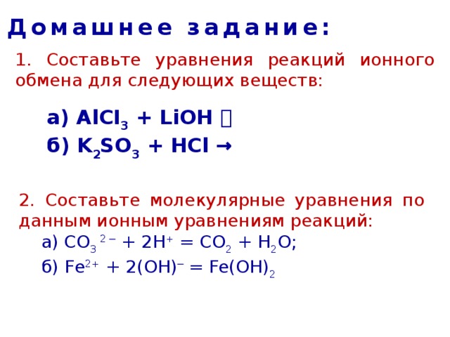 Домашнее задание: 1. Составьте уравнения реакций ионного обмена для следующих веществ: а) AlCI 3 + LiOH   б) K 2 SO 3 + HCl → 2. Составьте молекулярные уравнения по данным ионным уравнениям реакций:  а) CO 3  2 ─ + 2H + = CO 2 + H 2 O;    б) Fe 2+ + 2(OH) ─ = Fe(OH) 2 