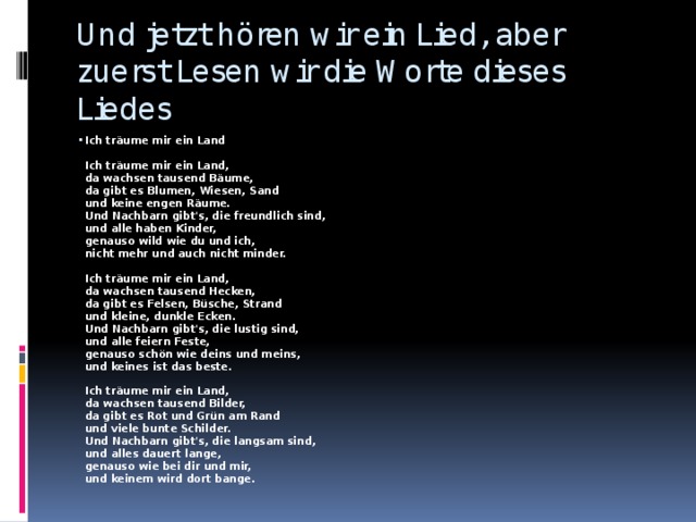 Und jetzt hören wir ein Lied, aber zuerst Lesen wir die Worte dieses Liedes Ich träume mir ein Land   Ich träume mir ein Land,  da wachsen tausend Bäume,  da gibt es Blumen, Wiesen, Sand  und keine engen Räume.  Und Nachbarn gibt's, die freundlich sind,  und alle haben Kinder,  genauso wild wie du und ich,  nicht mehr und auch nicht minder.   Ich träume mir ein Land,  da wachsen tausend Hecken,  da gibt es Felsen, Büsche, Strand  und kleine, dunkle Ecken.  Und Nachbarn gibt's, die lustig sind,  und alle feiern Feste,  genauso schön wie deins und meins,  und keines ist das beste.   Ich träume mir ein Land,  da wachsen tausend Bilder,  da gibt es Rot und Grün am Rand  und viele bunte Schilder.  Und Nachbarn gibt's, die langsam sind,  und alles dauert lange,  genauso wie bei dir und mir,  und keinem wird dort bange. 