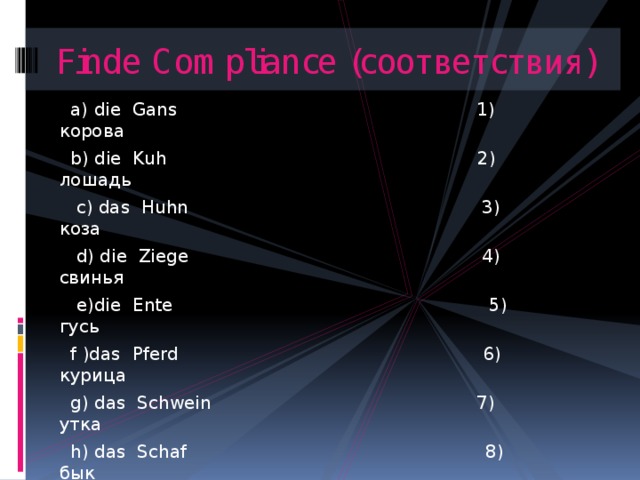 Finde Compliance (соответствия)  а) die Gans 1) корова  b) die Kuh 2) лошадь  с) das Huhn 3) коза  d) die Ziege 4) свинья  e)die Ente 5) гусь  f )das Pferd 6) курица  g) das Schwein 7) утка  h) das Schaf 8) бык  i) der Hahn 9) овца  j) das Rind 10) петух 