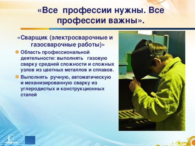 «Все профессии нужны. Все профессии важны».     «Сварщик (электросварочные и газосварочные работы)» Область профессиональной деятельности: выполнять газовую сварку средней сложности и сложных узлов из цветных металлов и сплавов. Выполнять ручную, автоматическую и механизированную сварку из углеродистых и конструкционных сталей  