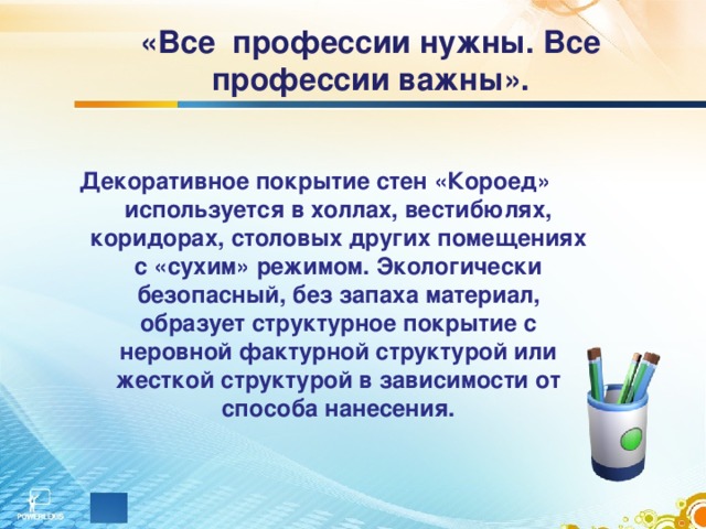 «Все профессии нужны. Все профессии важны».     Декоративное покрытие стен «Короед» используется в холлах, вестибюлях, коридорах, столовых других помещениях с «сухим» режимом. Экологически безопасный, без запаха материал, образует структурное покрытие с неровной фактурной структурой или жесткой структурой в зависимости от способа нанесения. 