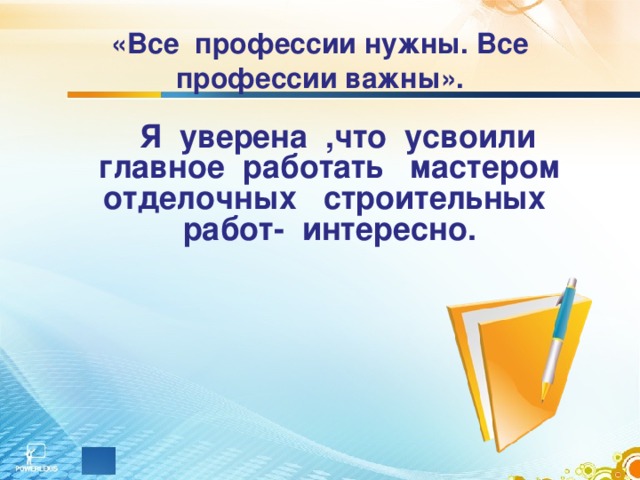 «Все профессии нужны. Все профессии важны».  Я уверена ,что усвоили главное работать мастером отделочных строительных работ- интересно.    