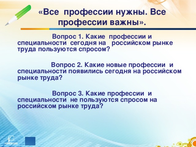 «Все профессии нужны. Все профессии важны».  Вопрос 1. Какие профессии и специальности сегодня на российском рынке труда пользуются спросом?     Вопрос 2. Какие новые профессии и специальности появились сегодня на российском рынке труда?   Вопрос 3. Какие профессии и специальности не пользуются спросом на российском рынке труда?     