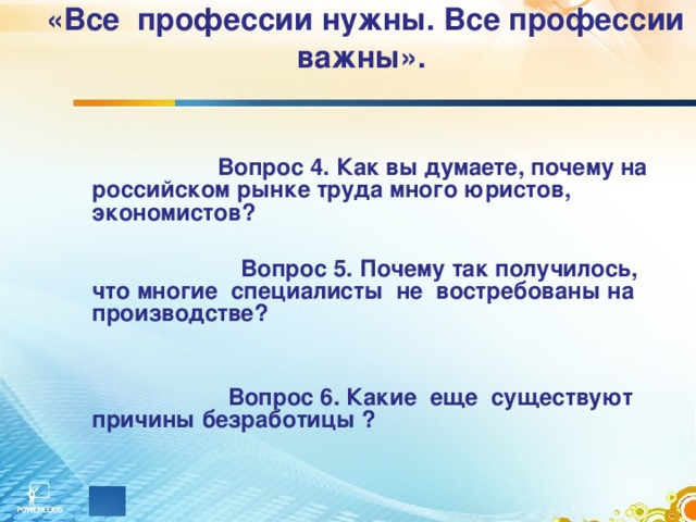 «Все профессии нужны. Все профессии важны».       Вопрос 4. Как вы думаете, почему на российском рынке труда много юристов, экономистов?   Вопрос 5. Почему так получилось, что многие специалисты не востребованы на производстве?    Вопрос 6. Какие еще существуют причины безработицы ?  