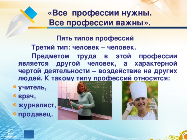   «Все профессии нужны. Все профессии важны». Пять типов профессий   Третий тип: человек – человек.   Предметом труда в этой профессии является другой человек, а характерной чертой деятельности – воздействие на других людей. К такому типу профессий относятся: учитель, врач, журналист, продавец. 