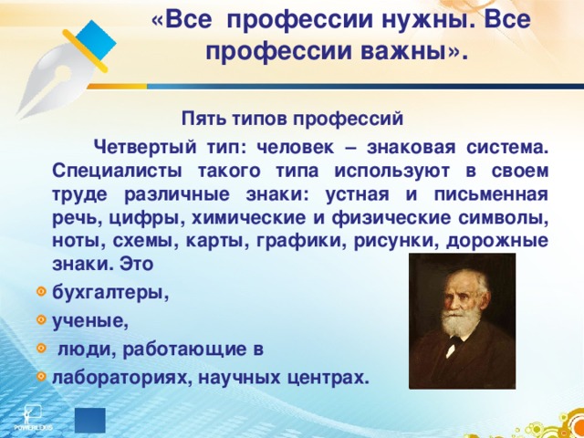 «Все профессии нужны. Все профессии важны».   Пять типов профессий   Четвертый тип: человек – знаковая система. Специалисты такого типа используют в своем труде различные знаки: устная и письменная речь, цифры, химические и физические символы, ноты, схемы, карты, графики, рисунки, дорожные знаки. Это бухгалтеры, ученые,  люди, работающие в лабораториях, научных центрах. 