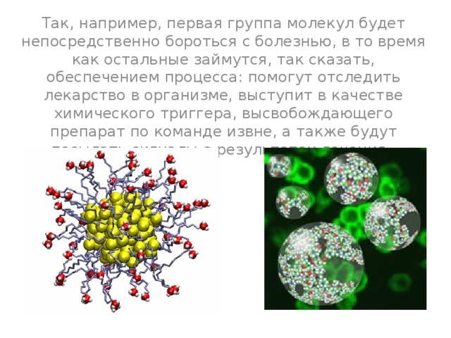 Так, например, первая группа молекул будет непосредственно бороться с болезнью, в то время как остальные займутся, так сказать, обеспечением процесса: помогут отследить лекарство в организме, выступит в качестве химического триггера, высвобождающего препарат по команде извне, а также будут посылать сигналы о результатах лечения. 