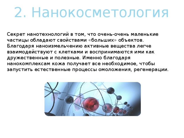 2. Нанокосметология     Секрет нанотехнологий в том, что очень-очень маленькие частицы обладают свойствами «больших» объектов. Благодаря наноизмельчению активные вещества легче взаимодействуют с клетками и воспринимаются ими как дружественные и полезные. Именно благодаря нанокомплексам кожа получает все необходимое, чтобы запустить естественные процессы омоложения, регенерации. 