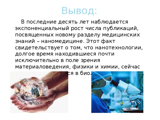 Вывод:  В последние десять лет наблюдается экспоненциальный рост числа публикаций, посвященных новому разделу медицинских знаний – наномедицине. Этот факт свидетельствует о том, что нанотехнологии, долгое время находившиеся почти исключительно в поле зрения материаловедения, физики и химии, сейчас активно внедряются в биологию и медицину. 