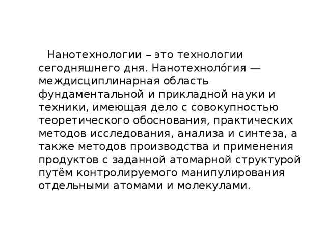  Нанотехнологии – это технологии сегодняшнего дня. Нанотехноло́гия — междисциплинарная область фундаментальной и прикладной науки и техники, имеющая дело с совокупностью теоретического обоснования, практических методов исследования, анализа и синтеза, а также методов производства и применения продуктов с заданной атомарной структурой путём контролируемого манипулирования отдельными атомами и молекулами. 