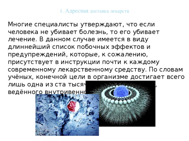 1. Адресная доставка лекарств   Многие специалисты утверждают, что если человека не убивает болезнь, то его убивает лечение. В данном случае имеется в виду длиннейший список побочных эффектов и предупреждений, которые, к сожалению, присутствует в инструкции почти к каждому современному лекарственному средству. По словам учёных, конечной цели в организме достигает всего лишь одна из ста тысяч молекул препарата, ведённого внутривенно. 