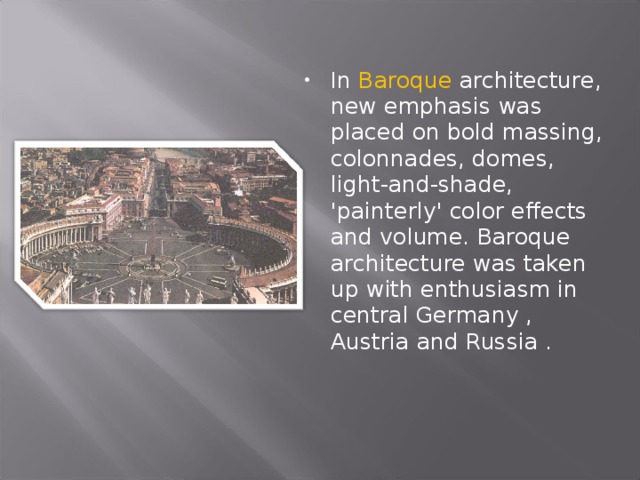 In Baroque architecture, new emphasis was placed on bold massing, colonnades, domes, light-and-shade, 'painterly' color effects and volume. Baroque architecture was taken up with enthusiasm in central Germany , Austria and Russia . 