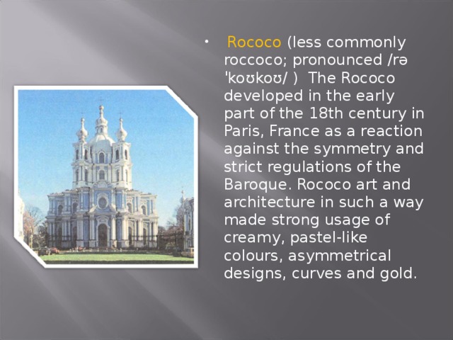  Rococo (less commonly roccoco; pronounced /rəˈkoʊkoʊ/ ) The Rococo developed in the early part of the 18th century in Paris, France as a reaction against the symmetry and strict regulations of the Baroque. Rococo art and architecture in such a way made strong usage of creamy, pastel-like colours, asymmetrical designs, curves and gold. 