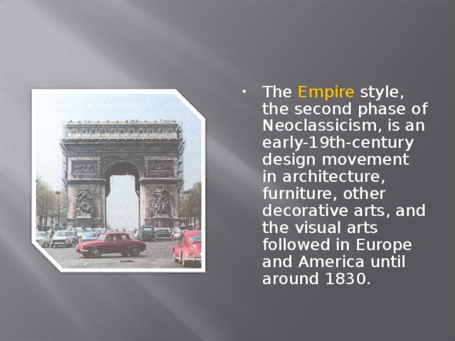 The Empire style, the second phase of Neoclassicism, is an early-19th-century design movement in architecture, furniture, other decorative arts, and the visual arts followed in Europe and America until around 1830.  