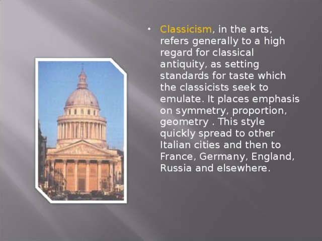 Classicism , in the arts, refers generally to a high regard for classical antiquity, as setting standards for taste which the classicists seek to emulate. It places emphasis on symmetry, proportion, geometry . This style quickly spread to other Italian cities and then to France, Germany, England, Russia and elsewhere. 