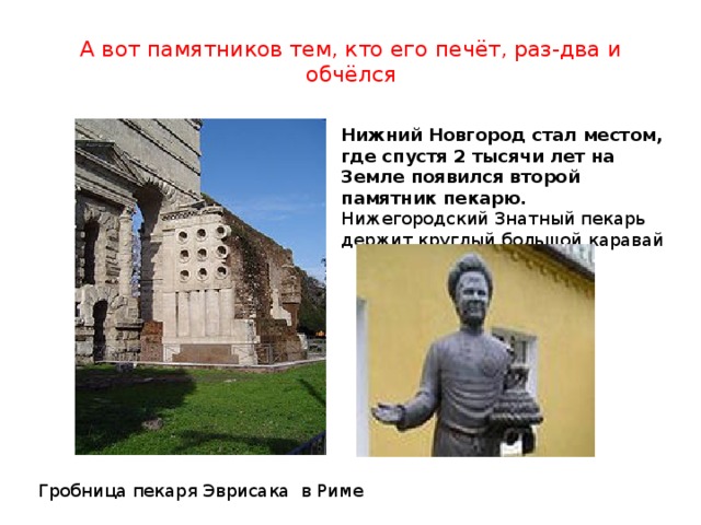 А вот памятников тем, кто его печёт, раз-два и обчёлся   Нижний Новгород стал местом, где спустя 2 тысячи лет на Земле появился второй памятник пекарю. Нижегородский Знатный пекарь держит круглый большой каравай Гробница пекаря Эврисака в Риме 