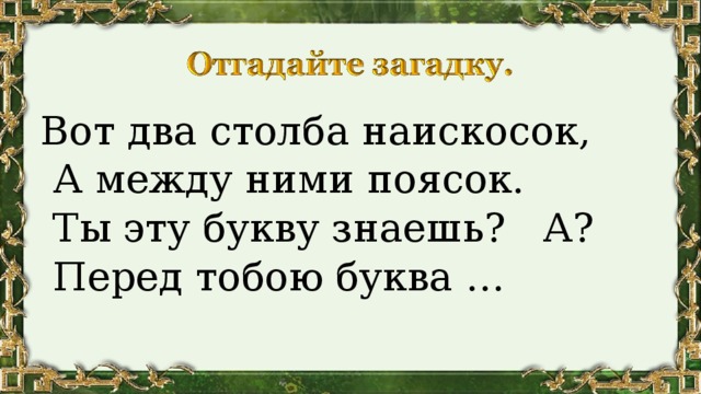 Вот два столба наискосок,  А между ними поясок.  Ты эту букву знаешь? А?  Перед тобою буква … 
