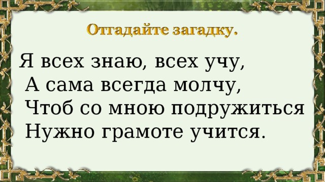 Я всех знаю, всех учу,  А сама всегда молчу,  Чтоб со мною подружиться  Нужно грамоте учится. 