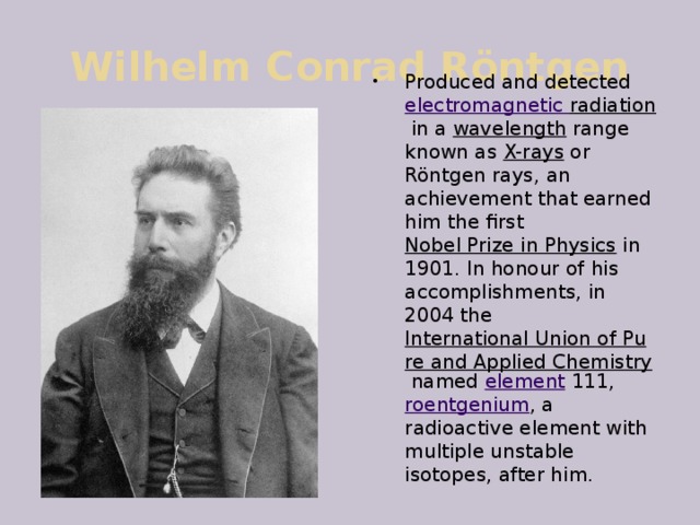 Wilhelm Conrad Röntgen Produced and detected  electromagnetic radiation  in a  wavelength  range known as  X-rays  or Röntgen rays, an achievement that earned him the first  Nobel Prize in Physics  in 1901. In honour of his accomplishments, in 2004 the  International Union of Pure and Applied Chemistry  named  element  111,  roentgenium , a radioactive element with multiple unstable isotopes, after him. 