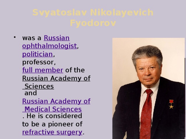 Svyatoslav Nikolayevich Fyodorov was a  Russian   ophthalmologist ,  politician , professor,  full member  of the  Russian Academy of Sciences  and  Russian Academy of Medical Sciences . He is considered to be a pioneer of  refractive surgery .  