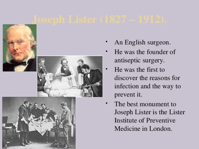Joseph Lister (1827 – 1912). An English surgeon. He was the founder of antiseptic surgery. He was the first to discover the reasons for infection and the way to prevent it. The best monument to Joseph Lister is the Lister Institute of Preventive Medicine in London. 