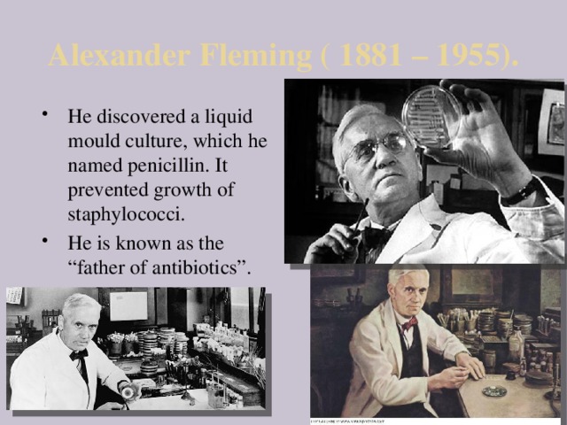 Alexander Fleming ( 1881 – 1955). He discovered a liquid mould culture, which he named penicillin. It prevented growth of staphylococci. He is known as the “father of antibiotics”. 