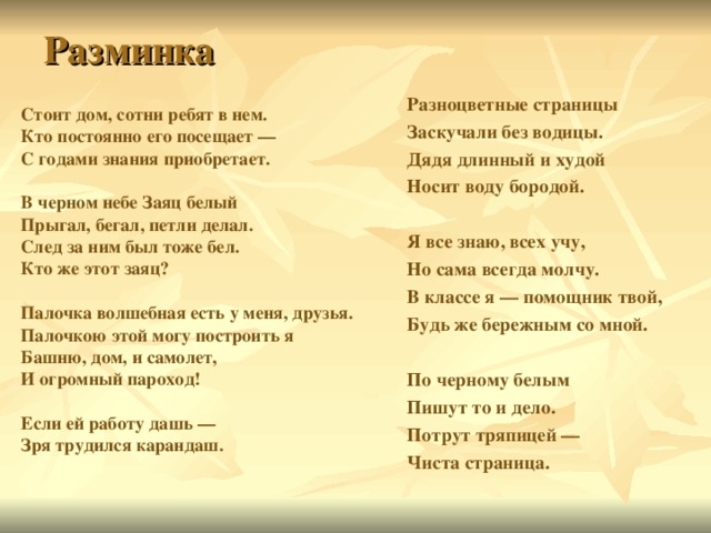 Разминка Разноцветные страницы Заскучали без водицы. Дядя длинный и худой Носит воду бородой.  Я все знаю, всех учу, Но сама всегда молчу. В классе я — помощник твой, Будь же бережным со мной.  По черному белым Пишут то и дело. Потрут тряпицей — Чиста страница.  Стоит дом, сотни ребят в нем. Кто постоянно его посещает — С годами знания приобретает.  В черном небе Заяц белый Прыгал, бегал, петли делал. След за ним был тоже бел. Кто же этот заяц?  Палочка волшебная есть у меня, друзья. Палочкою этой могу построить я Башню, дом, и самолет, И огромный пароход!  Если ей работу дашь — Зря трудился карандаш. 