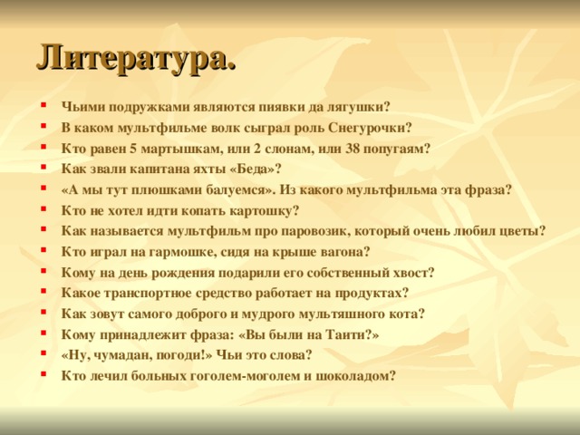 Чьими подружками являются пиявки да лягушки? В каком мультфильме волк сыграл роль Снегурочки? Кто равен 5 мартышкам, или 2 слонам, или 38 попугаям? Как звали капитана яхты «Беда»? «А мы тут плюшками балуемся». Из какого мультфильма эта фраза? Кто не хотел идти копать картошку? Как называется мультфильм про паровозик, который очень любил цветы? Кто играл на гармошке, сидя на крыше вагона? Кому на день рождения подарили его собственный хвост? Какое транспортное средство работает на продуктах? Как зовут самого доброго и мудрого мультяшного кота? Кому принадлежит фраза: «Вы были на Таити?» «Ну, чумадан, погоди!» Чьи это слова? Кто лечил больных гоголем-моголем и шоколадом? 