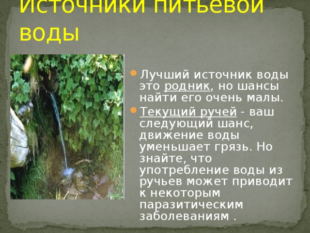Источники питьевой воды Лучший источник воды это родник , но шансы найти его очень малы. Текущий ручей - ваш следующий шанс, движение воды уменьшает грязь. Но знайте, что употребление воды из ручьев может приводит к некоторым паразитическим заболеваниям . 