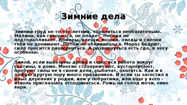 Зимние дела Зимний труд не то что летний, торопиться необязательно. Малина, как говорится, не опадет. Погода не подторапливает. Комары, клещи, мошка, оводы и слепни тебя не донимают. Потом не обливаешься. Мороз бодрит, сила просится развернуться. А развернуться есть где, в лесу особенно.  Зимой, если вывезены дрова и сено, вся работа вокруг скотины, в доме. Многие столярничают, кустарничают, пробуют силы не в своем деле, рыбачат, охотятся. Как и в любую другую пору много праздников. И если ты загостил в иных деревнях у родни, или у побратима, или еще у кого - изволь приглашать отгащиваться. Рожь на солод мочи, пиво вари.   