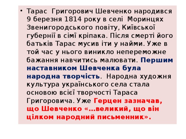Тарас Григорович Шевченко народився 9 березня 1814 року в селі Моринцях Звенигородського повіту, Київської губернії в сімї кріпака. Після смерті його батьків Тарас мусив іти у найми. Уже в той час у нього виникло непереможне бажання навчитись малювати. Першим наставником Шевченка була народна творчість . Народна художня культура українського села стала основою всієї творчості Тараса Григоровича. Уже Герцен зазначав, що Шевченко «…великий, що він цілком народний письменник». 