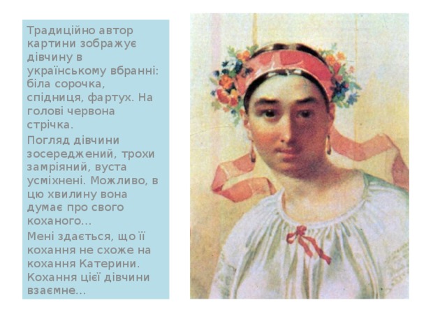 Традиційно автор картини зображує дівчину в українському вбранні: біла сорочка, спідниця, фартух. На голові червона стрічка. Погляд дівчини зосереджений, трохи замріяний, вуста усміхнені. Можливо, в цю хвилину вона думає про свого коханого… Мені здається, що її кохання не схоже на кохання Катерини. Кохання цієї дівчини взаємне… 
