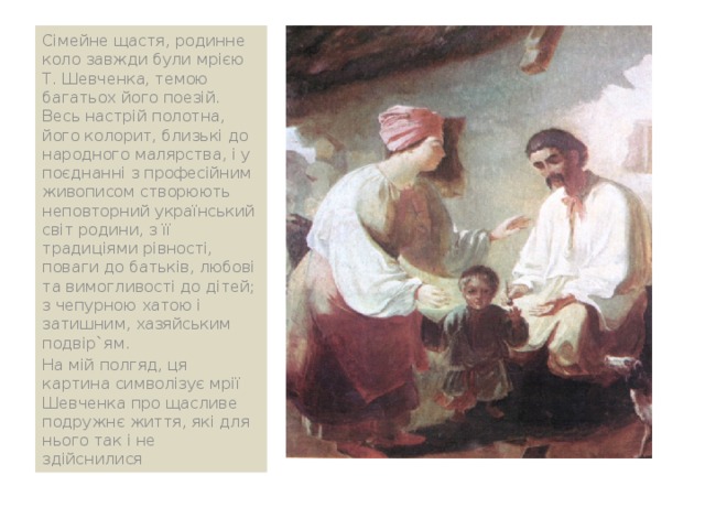 Сімейне щастя, родинне коло завжди були мрією Т. Шевченка, темою багатьох його поезій. Весь настрій полотна, його колорит, близькі до народного малярства, і у поєднанні з професійним живописом створюють неповторний український світ родини, з її традиціями рівності, поваги до батьків, любові та вимогливості до дітей; з чепурною хатою і затишним, хазяйським подвір`ям. На мій полгяд, ця картина символізує мрії Шевченка про щасливе подружнє життя, які для нього так і не здійснилися 
