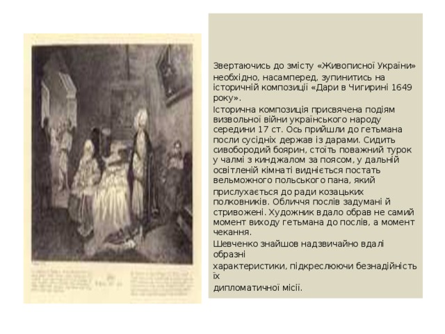 Звертаючись до змісту «Живописної України» необхідно, насамперед, зупинитись на історичній композиції «Дари в Чигирині 1649 року». Історична композиція присвячена подіям визвольної війни українського народу середини 17 ст. Ось прийшли до гетьмана посли сусідніх держав із дарами. Сидить сивобородий боярин, стоїть поважний турок у чалмі з кинджалом за поясом, у дальній освітленій кімнаті видніється постать вельможного польського пана, який прислухається до ради козацьких полковників. Обличчя послів задумані й стривожені. Художник вдало обрав не самий момент виходу гетьмана до послів, а момент чекання. Шевченко знайшов надзвичайно вдалі образні характеристики, підкреслюючи безнадійність їх дипломатичної місії. 