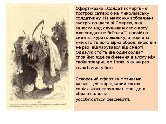 Офорт-казка «Солдат і смерть» є гострою сатирою на миколаївську солдатчину. На малюнку зображена зустріч солдата зі Смертю, яка занесла над служивим свою косу. Але солдат не боїться її, спокійно сидить, курить люльку, а поряд із ним стоїть його вірна зброя, якою він не раз відмахувався від смерті. Оддалік стоїть ще один солдат і спокійно жде закінчення діалогу між своїм товаришем і тою, яку не раз і сам бачив у бою. Створений офорт за мотивами казки. Цей твір цікавий своєю соціальною спрямованістю, де в образі солдата уособлюється безсмертя. 