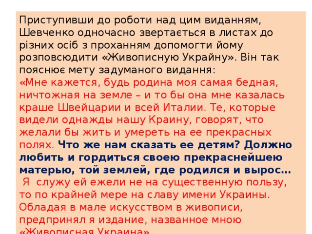 Приступивши до роботи над цим виданням, Шевченко одночасно звертається в листах до різних осіб з проханням допомогти йому розповсюдити «Живописную Украйну». Він так пояснює мету задуманого видання: «Мне кажется, будь родина моя самая бедная, ничтожная на земле – и то бы она мне казалась краше Швейцарии и всей Италии. Те, которые видели однажды нашу Краину, говорят, что желали бы жить и умереть на ее прекрасных полях. Что же нам сказать ее детям? Должно любить и гордиться своею прекраснейшею матерью, той землей, где родился и вырос…  Я служу ей ежели не на существенную пользу, то по крайней мере на славу имени Украины. Обладая в мале искусством в живописи, предпринял я издание, названное мною «Живописная Украина». 
