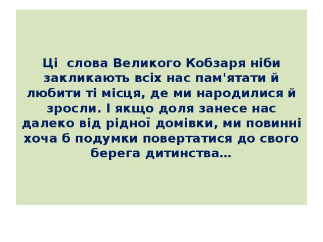 Ці слова Великого Кобзаря ніби закликають всіх нас пам'ятати й любити ті місця, де ми народилися й зросли. І якщо доля занесе нас далеко від рідної домівки, ми повинні хоча б подумки повертатися до свого берега дитинства… 
