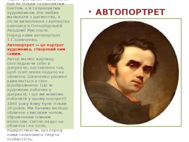  Великий український поет Тарас Григорович Шевченко був не тільки талановитим поетом, а й талановитим художником. Він любив малювати з дитинства, а після визволення з кріпацтва навчався в Петербурзькій Академії Мистецтв. Перед нами автопортрет Т.Г.Шевченка. Автопортрет — це портрет художника, створений ним самим. Автор малює картину, споглядаючи себе в дзеркало, поставлене так, щоб освітлення падало на обличчя. Шевченко уважно вдивляється в своє відображення. Що ж художник побачив у дзеркалі, і що ми можемо побачити у цьому портреті? 1840 року йому було тільки 26 років. Ми бачимо молоде обличчя з високим чолом, обрамленим темним волоссям. Світло падає на обличчя і на чоло, підкреслюючи, що перед нами талановита творча особистість. АВТОПОРТРЕТ 